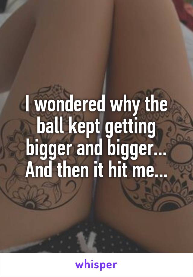 I wondered why the ball kept getting bigger and bigger... And then it hit me...