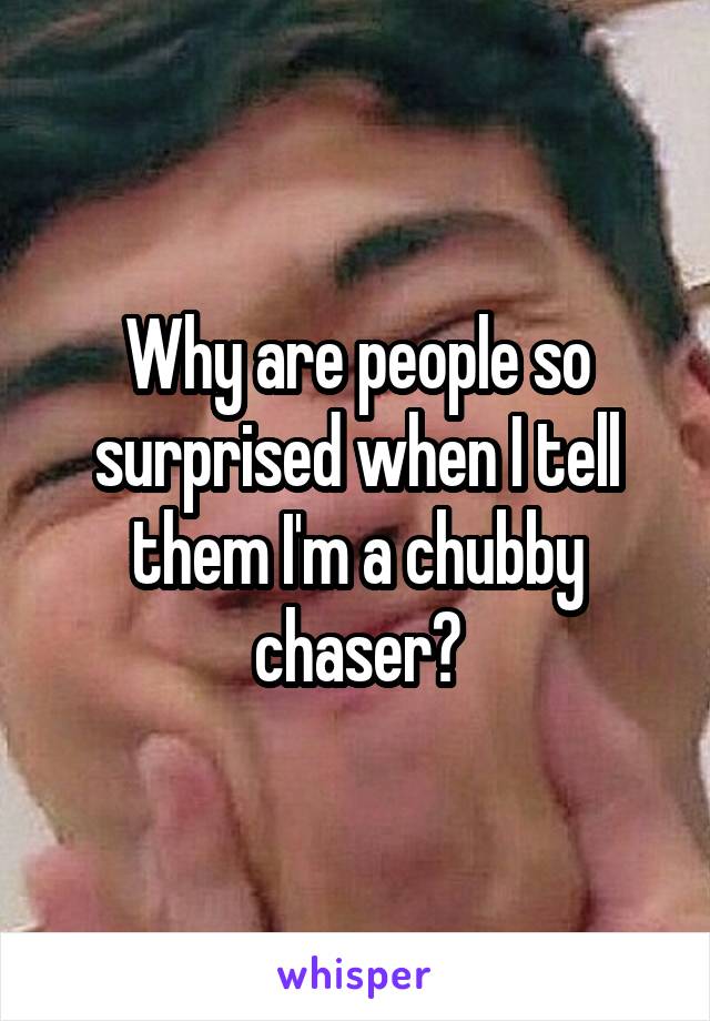 Why are people so surprised when I tell them I'm a chubby chaser?