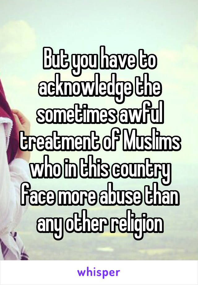 But you have to acknowledge the sometimes awful treatment of Muslims who in this country face more abuse than any other religion