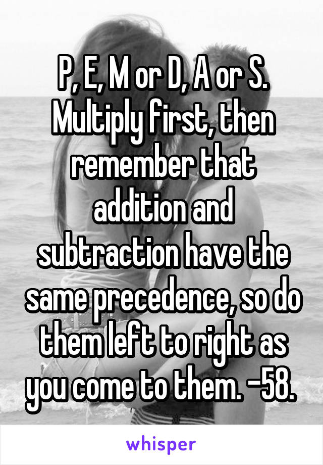 P, E, M or D, A or S. Multiply first, then remember that addition and subtraction have the same precedence, so do them left to right as you come to them. -58. 