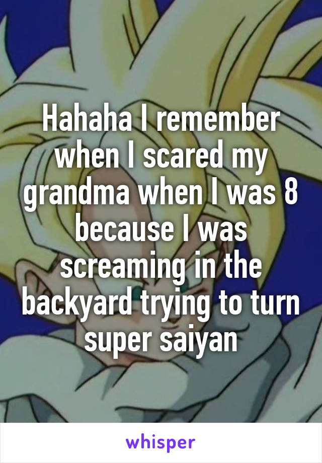 Hahaha I remember when I scared my grandma when I was 8 because I was screaming in the backyard trying to turn super saiyan