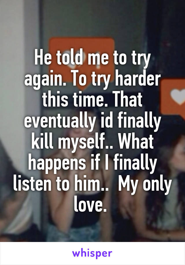 He told me to try again. To try harder this time. That eventually id finally kill myself.. What happens if I finally listen to him..  My only love. 