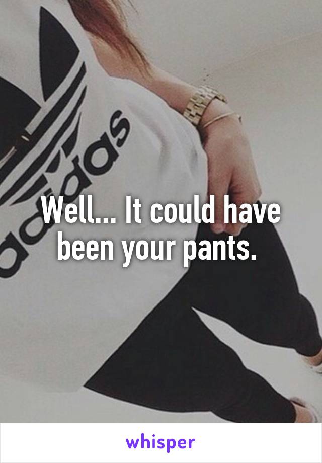 Well... It could have been your pants. 