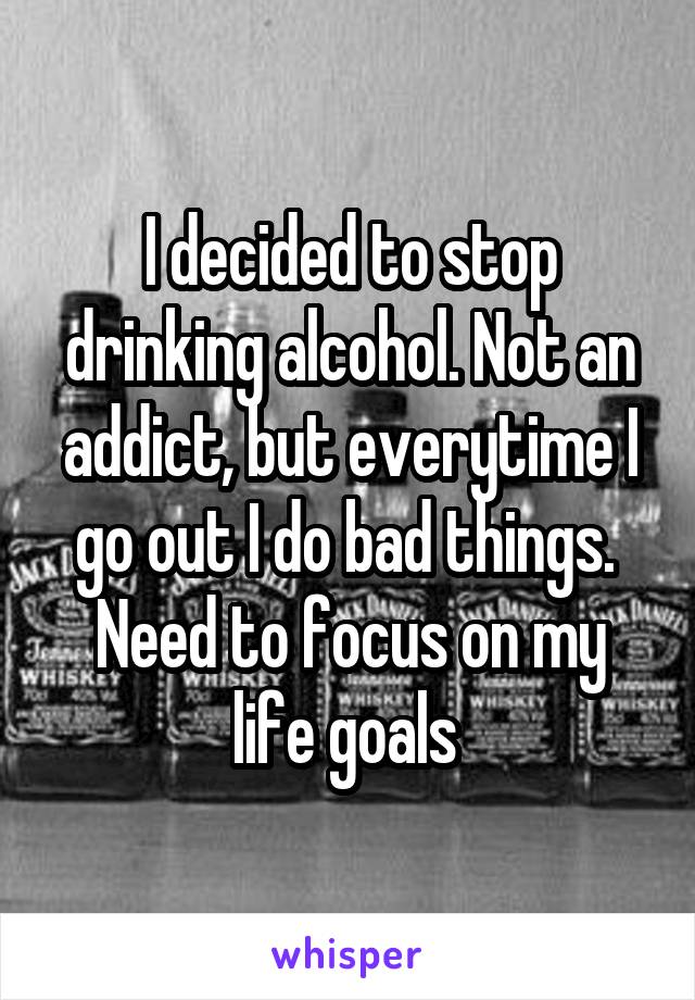 I decided to stop drinking alcohol. Not an addict, but everytime I go out I do bad things. 
Need to focus on my life goals 