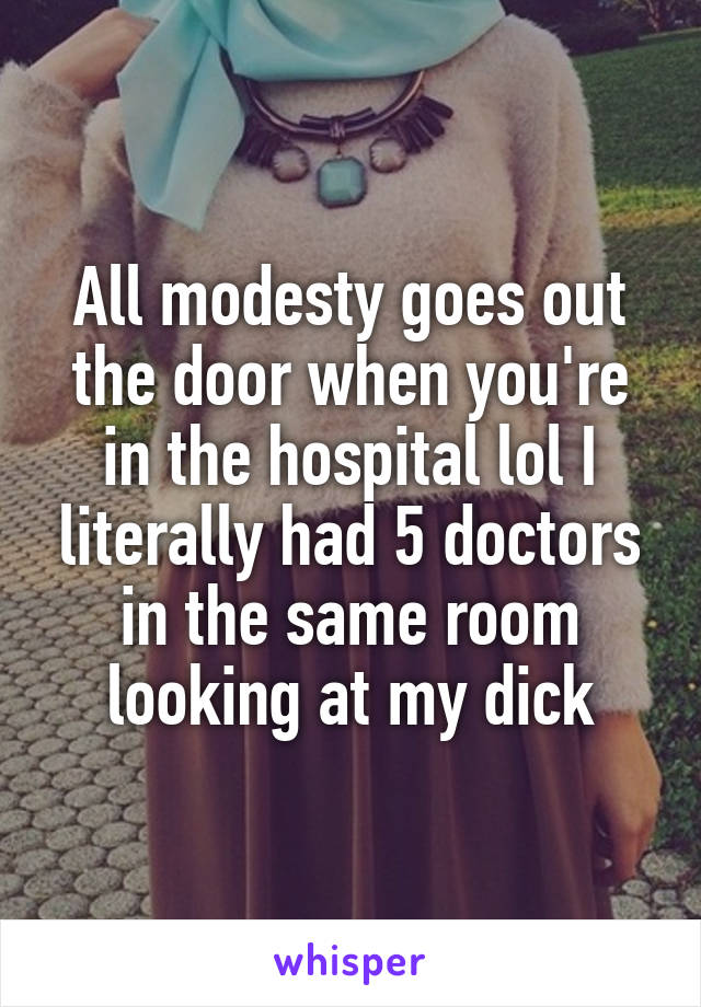 All modesty goes out the door when you're in the hospital lol I literally had 5 doctors in the same room looking at my dick