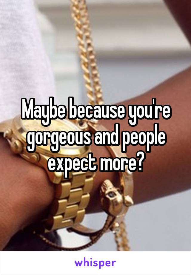 Maybe because you're gorgeous and people expect more?