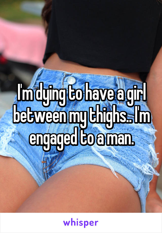 I'm dying to have a girl between my thighs.. I'm engaged to a man.