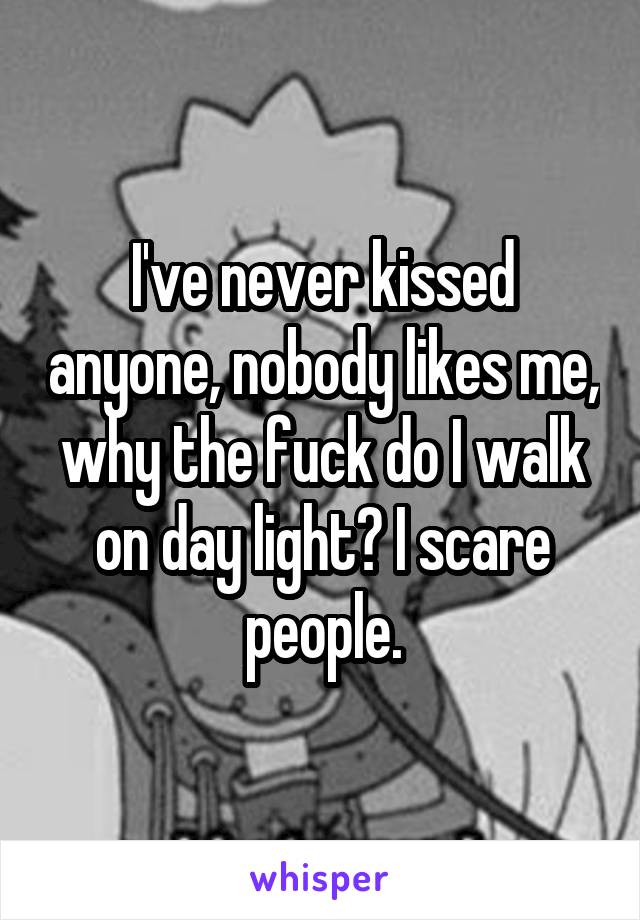 I've never kissed anyone, nobody likes me, why the fuck do I walk on day light? I scare people.