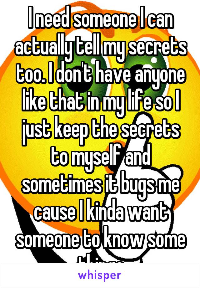 I need someone I can actually tell my secrets too. I don't have anyone like that in my life so I just keep the secrets to myself and sometimes it bugs me cause I kinda want someone to know some things