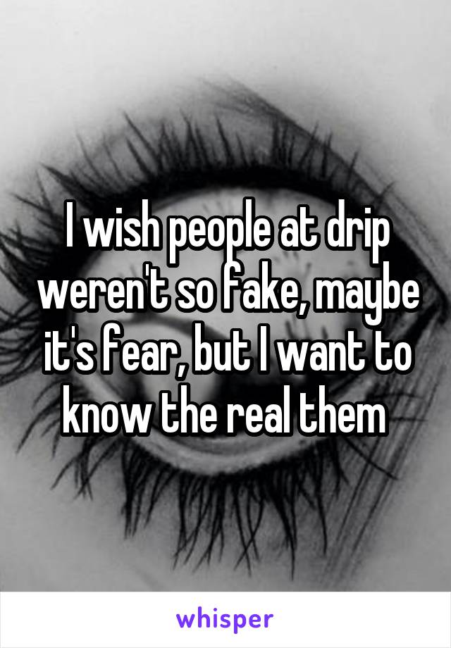 I wish people at drip weren't so fake, maybe it's fear, but I want to know the real them 