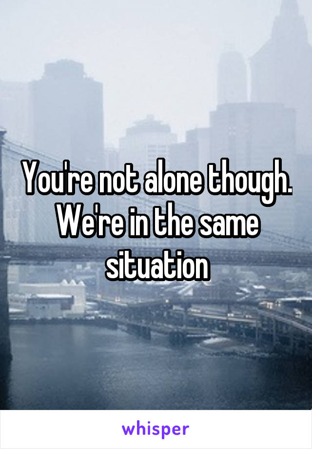 You're not alone though. We're in the same situation