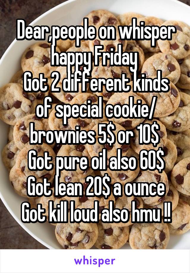 Dear,people on whisper happy Friday 
Got 2 different kinds of special cookie/ brownies 5$ or 10$ 
Got pure oil also 60$
Got lean 20$ a ounce
Got kill loud also hmu !!
