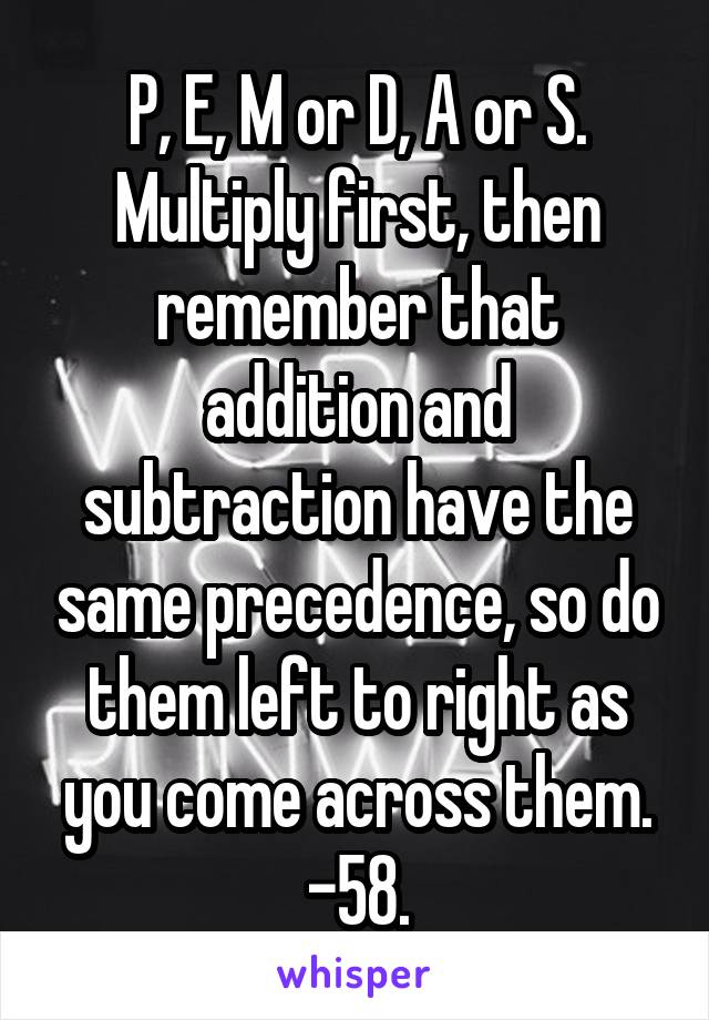 P, E, M or D, A or S. Multiply first, then remember that addition and subtraction have the same precedence, so do them left to right as you come across them. -58.