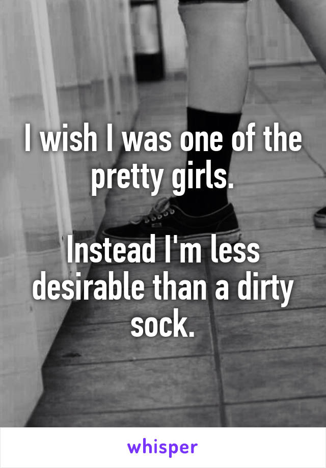 I wish I was one of the pretty girls.

Instead I'm less desirable than a dirty sock.