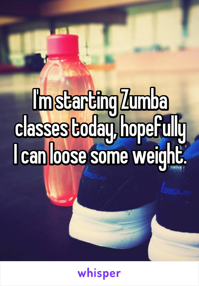 I'm starting Zumba classes today, hopefully I can loose some weight. 