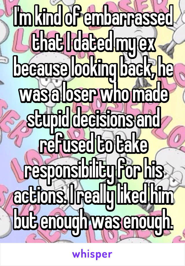 I'm kind of embarrassed that I dated my ex because looking back, he was a loser who made stupid decisions and refused to take responsibility for his actions. I really liked him but enough was enough. 