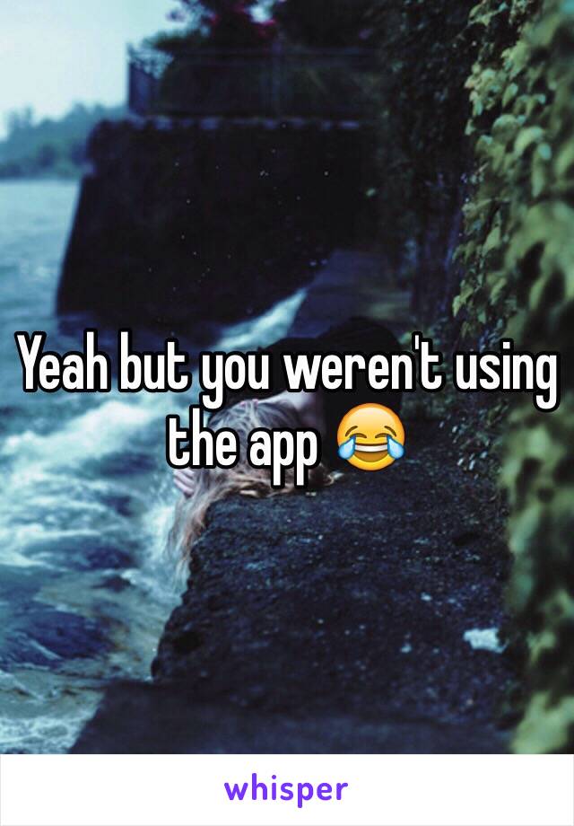 Yeah but you weren't using the app 😂