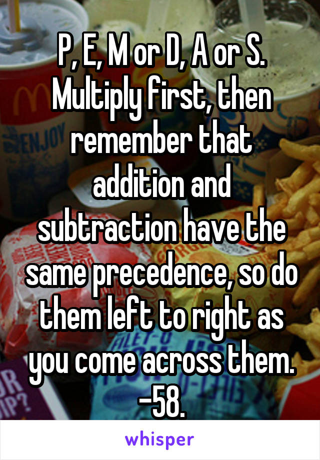 P, E, M or D, A or S. Multiply first, then remember that addition and subtraction have the same precedence, so do them left to right as you come across them. -58.