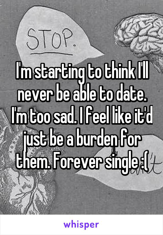 I'm starting to think I'll never be able to date. I'm too sad. I feel like it'd just be a burden for them. Forever single :(