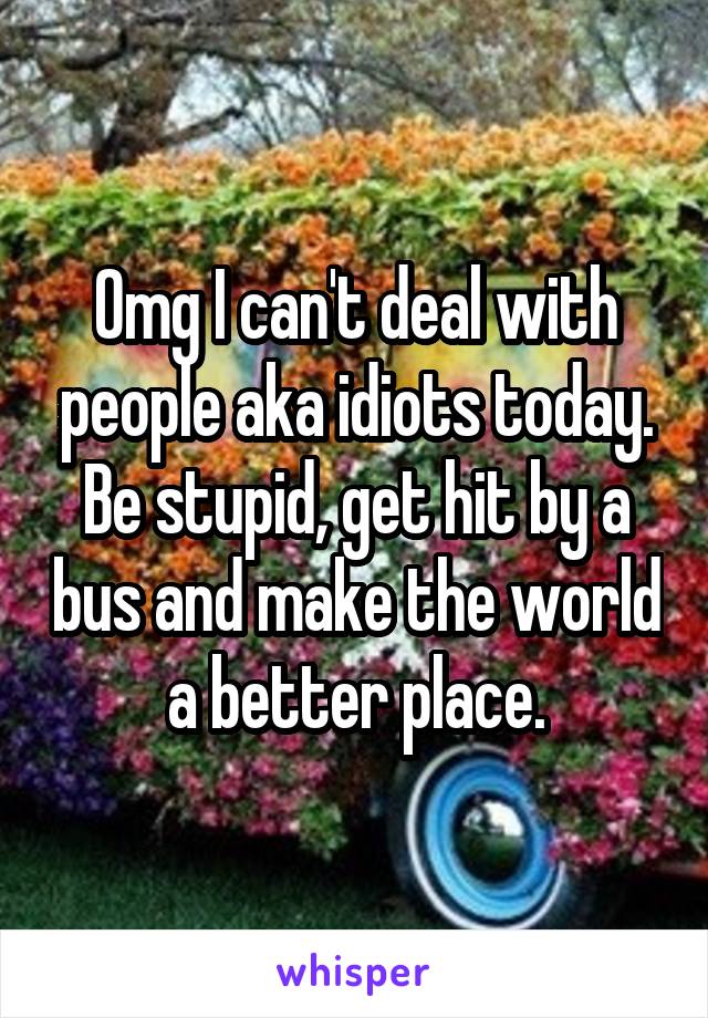 Omg I can't deal with people aka idiots today. Be stupid, get hit by a bus and make the world a better place.