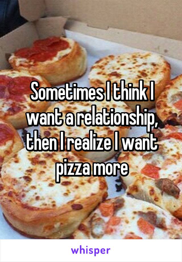 Sometimes I think I want a relationship, then I realize I want pizza more