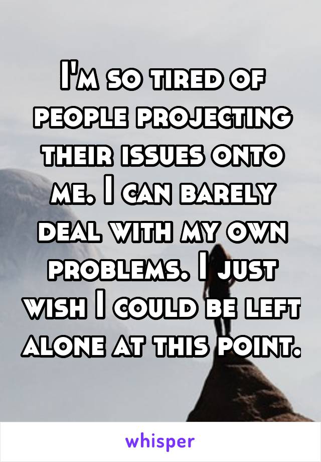 I'm so tired of people projecting their issues onto me. I can barely deal with my own problems. I just wish I could be left alone at this point. 