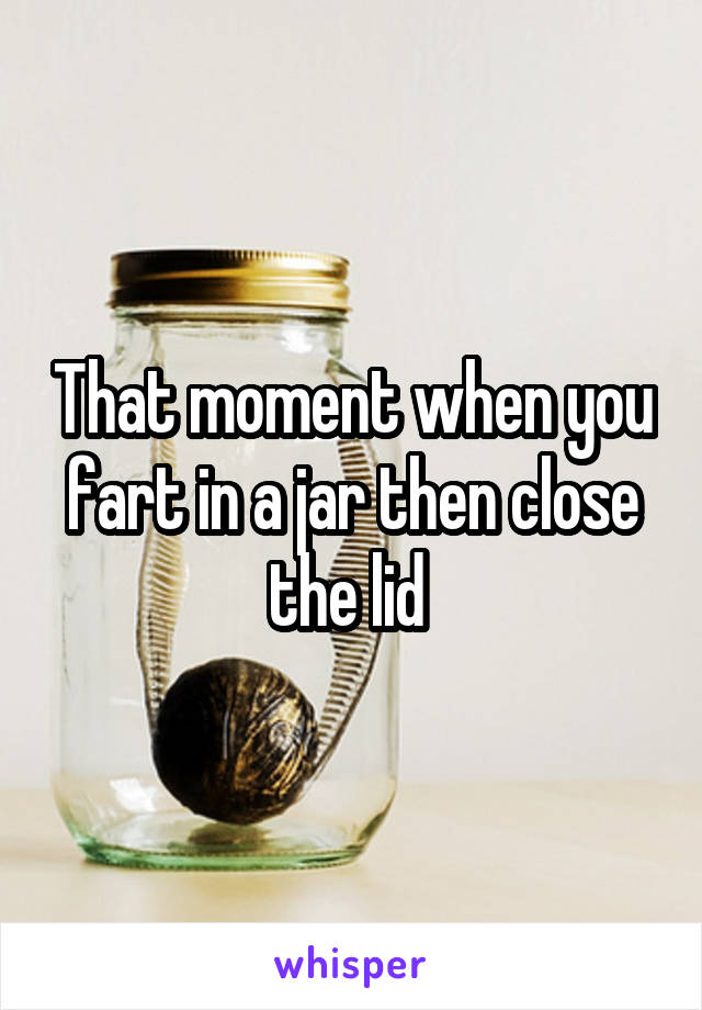 That moment when you fart in a jar then close the lid 