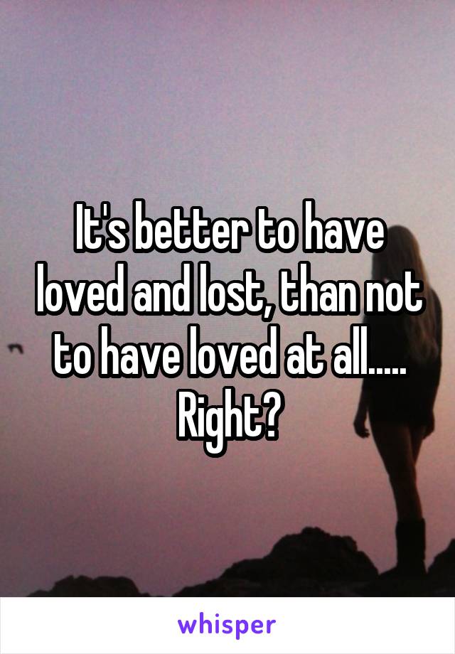 It's better to have loved and lost, than not to have loved at all..... Right?