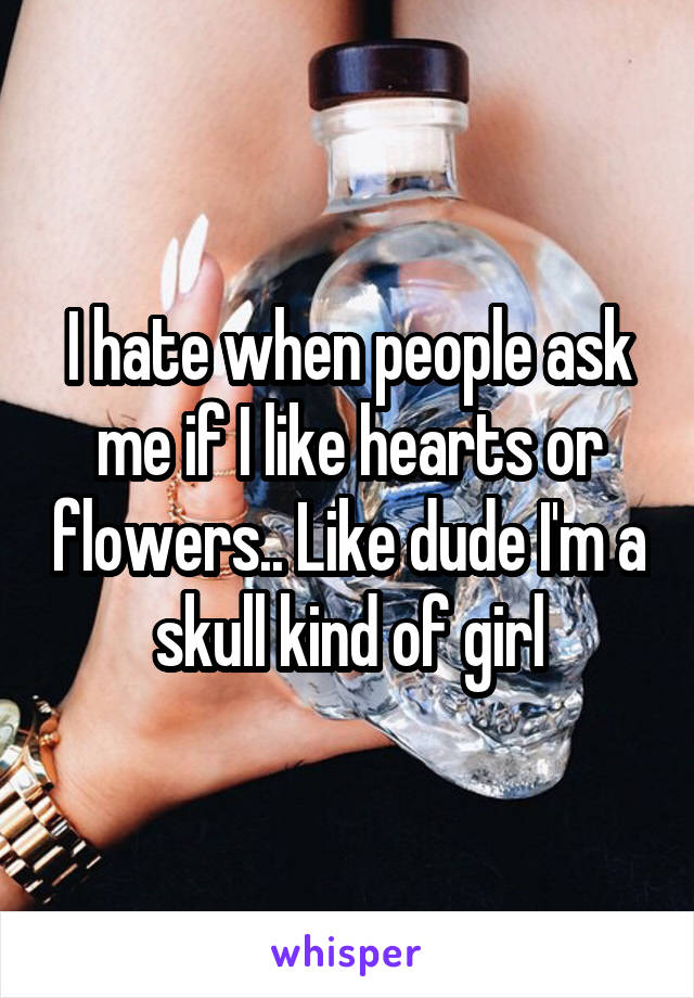 I hate when people ask me if I like hearts or flowers.. Like dude I'm a skull kind of girl