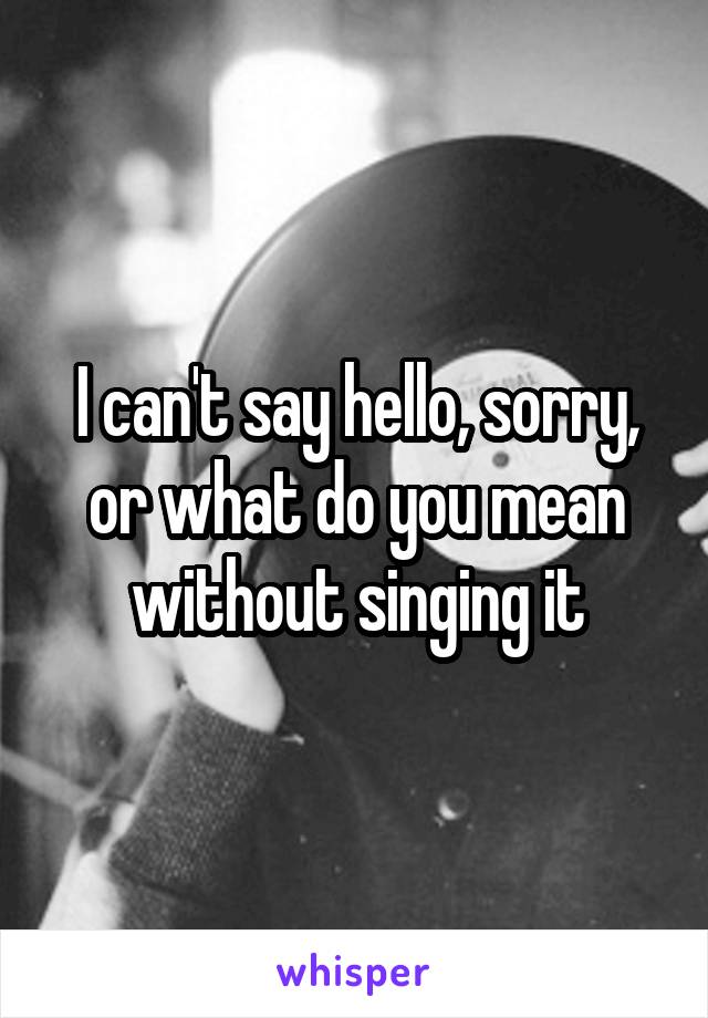 I can't say hello, sorry, or what do you mean without singing it