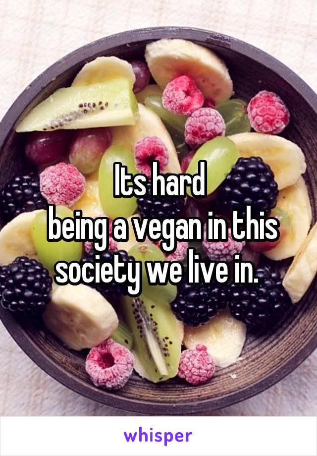 Its hard
 being a vegan in this society we live in. 