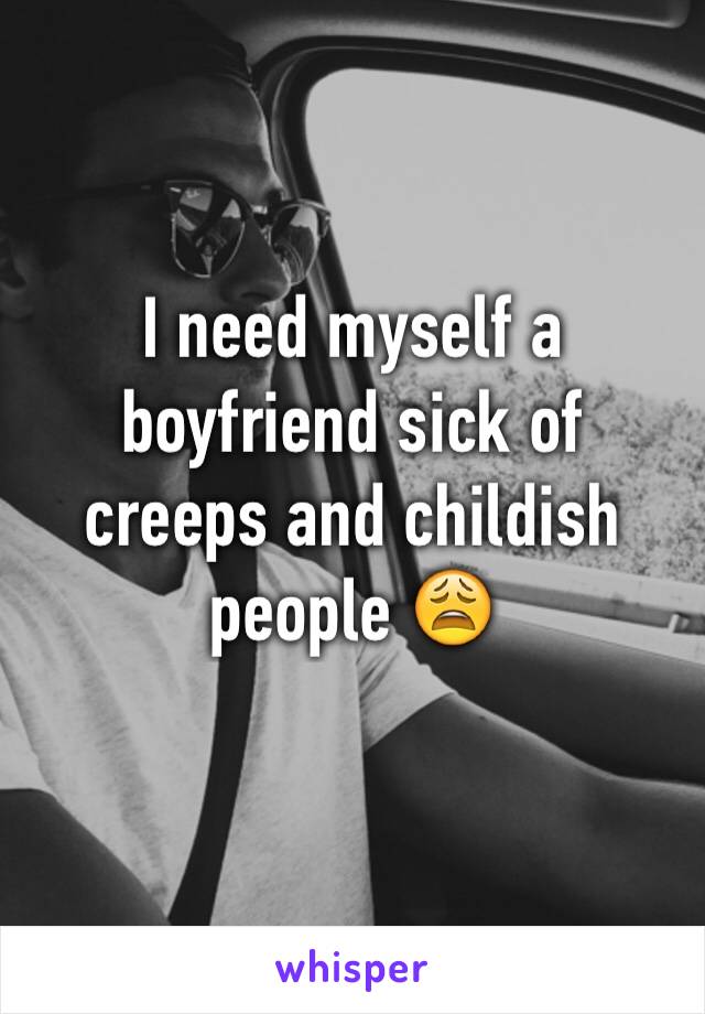 I need myself a boyfriend sick of creeps and childish people 😩