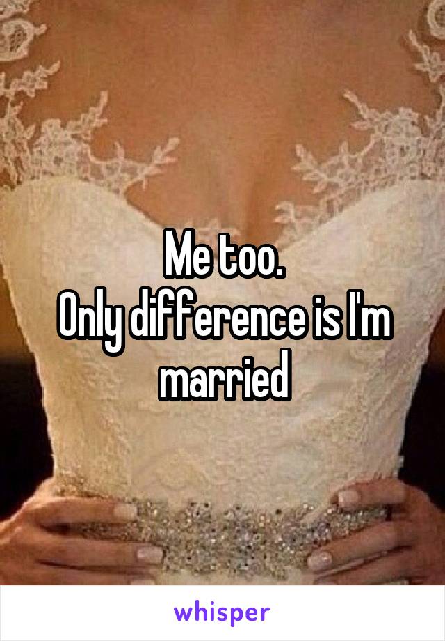 Me too.
Only difference is I'm married