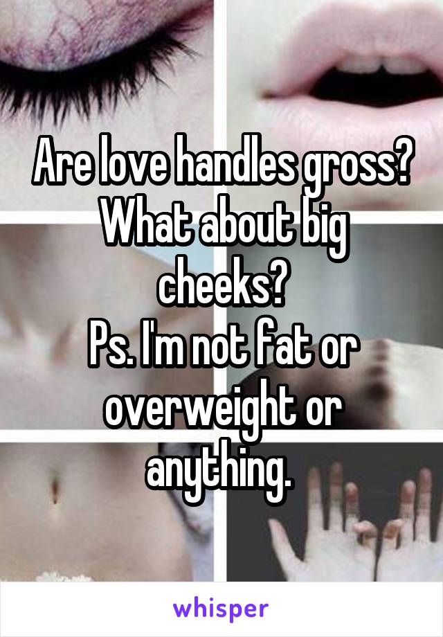 Are love handles gross?
What about big cheeks?
Ps. I'm not fat or overweight or anything. 