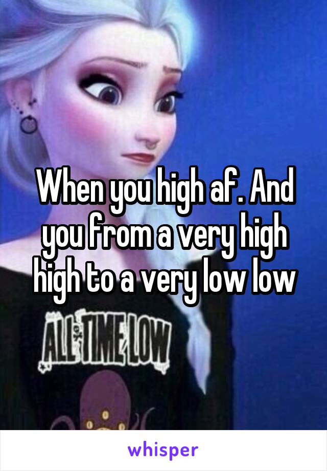 When you high af. And you from a very high high to a very low low