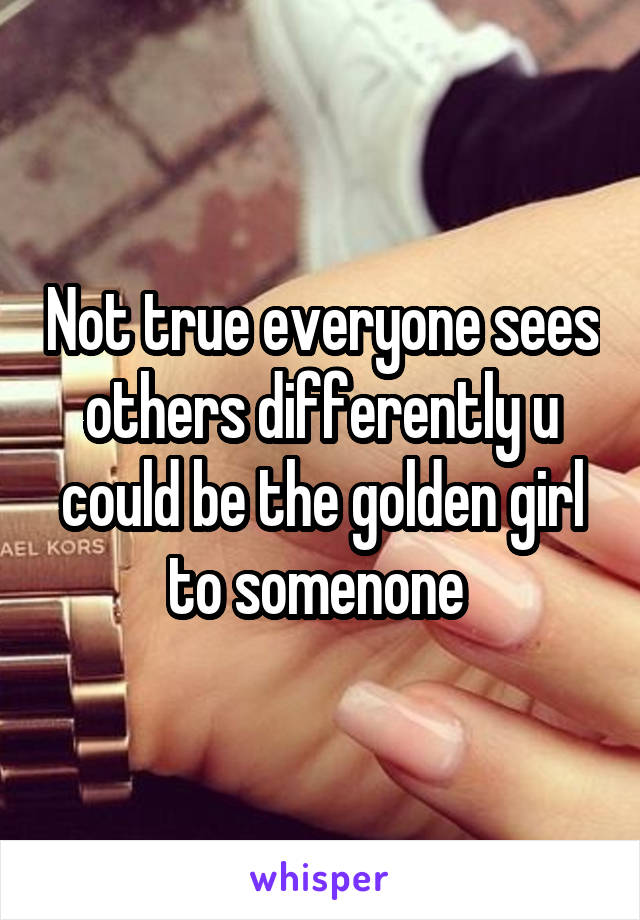 Not true everyone sees others differently u could be the golden girl to somenone 