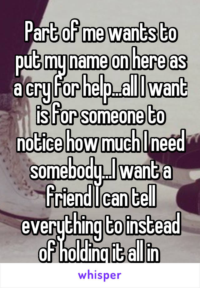 Part of me wants to put my name on here as a cry for help...all I want is for someone to notice how much I need somebody...I want a friend I can tell everything to instead of holding it all in 