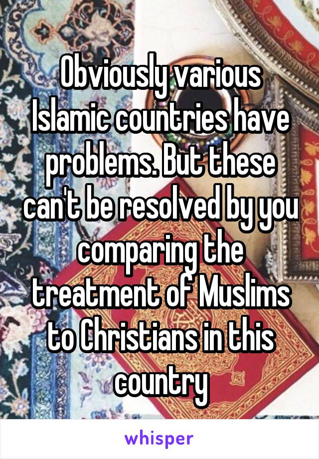 Obviously various Islamic countries have problems. But these can't be resolved by you comparing the treatment of Muslims to Christians in this country