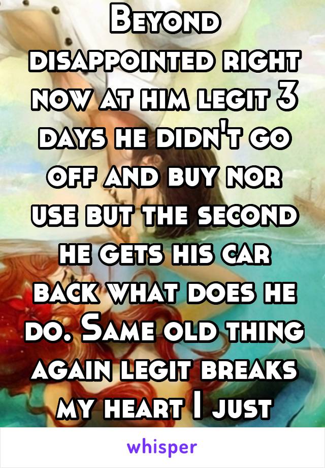 Beyond disappointed right now at him legit 3 days he didn't go off and buy nor use but the second he gets his car back what does he do. Same old thing again legit breaks my heart I just want him clean