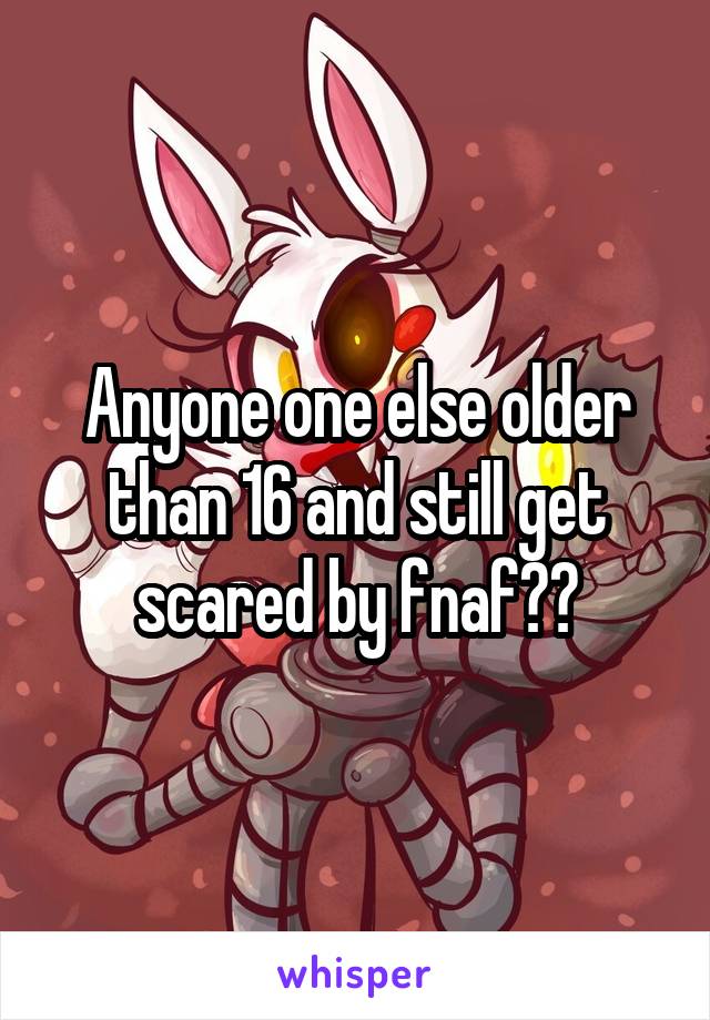 Anyone one else older than 16 and still get scared by fnaf??