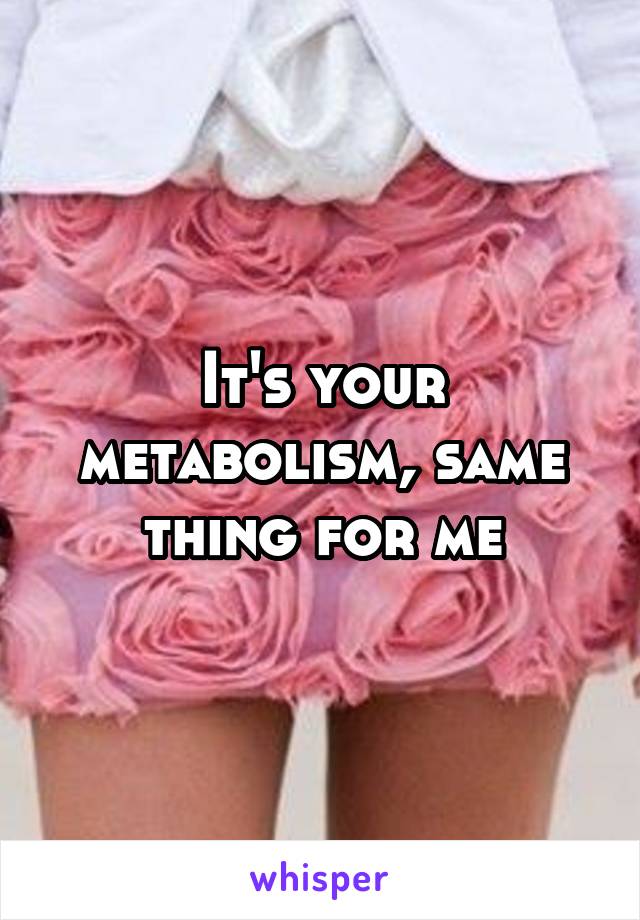 It's your metabolism, same thing for me