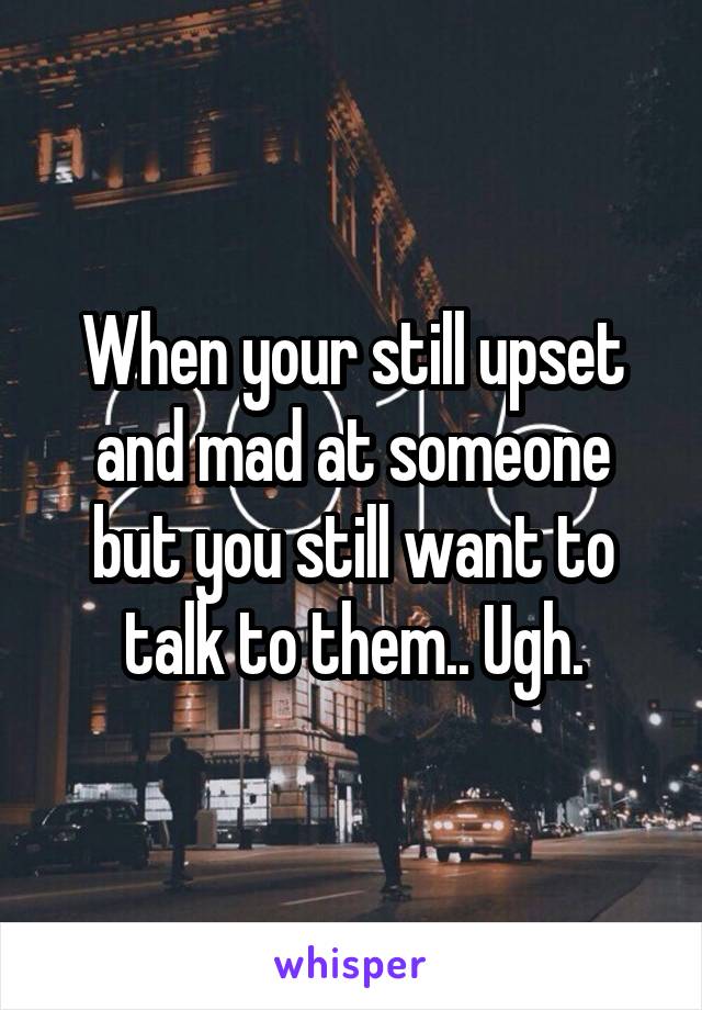 When your still upset and mad at someone but you still want to talk to them.. Ugh.