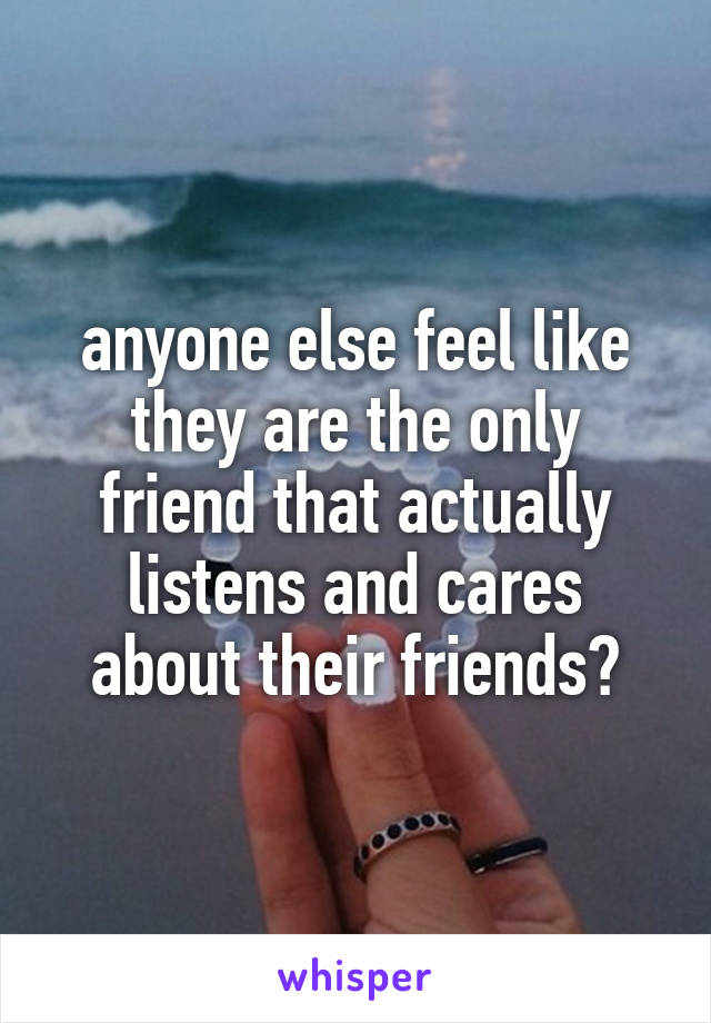 anyone else feel like they are the only friend that actually listens and cares about their friends?