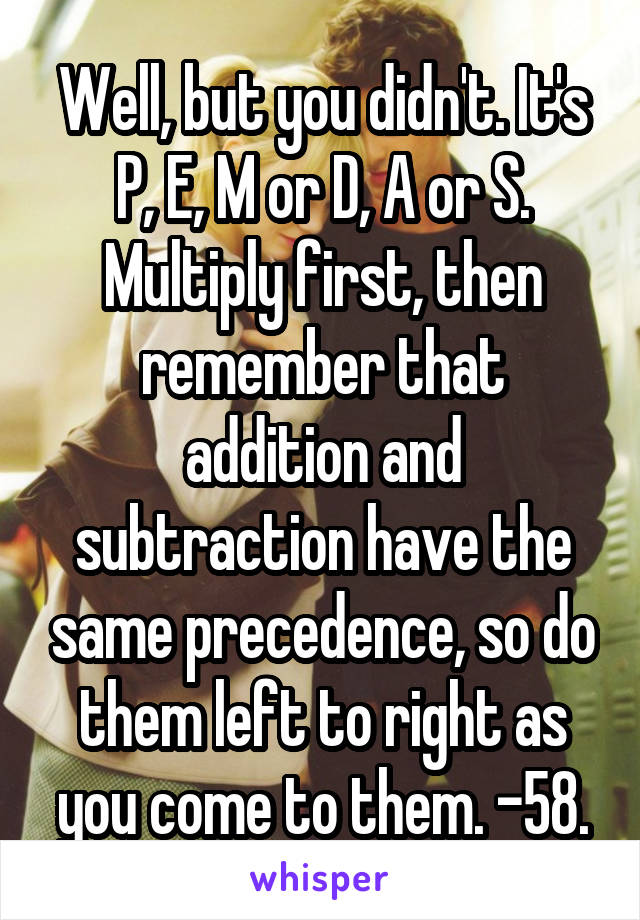 Well, but you didn't. It's P, E, M or D, A or S. Multiply first, then remember that addition and subtraction have the same precedence, so do them left to right as you come to them. -58.