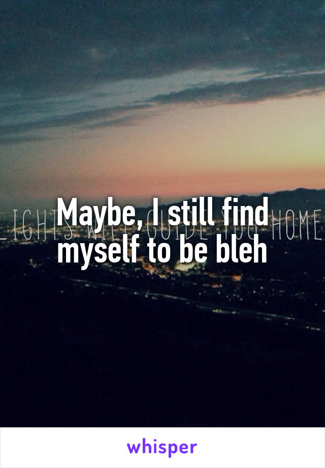 Maybe, I still find myself to be bleh