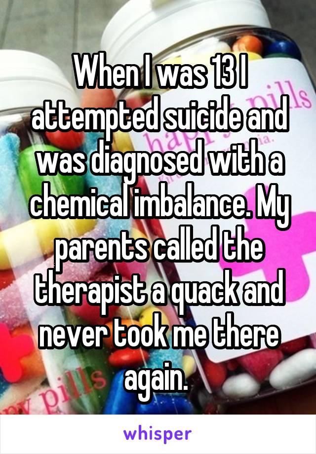 When I was 13 I attempted suicide and was diagnosed with a chemical imbalance. My parents called the therapist a quack and never took me there again. 