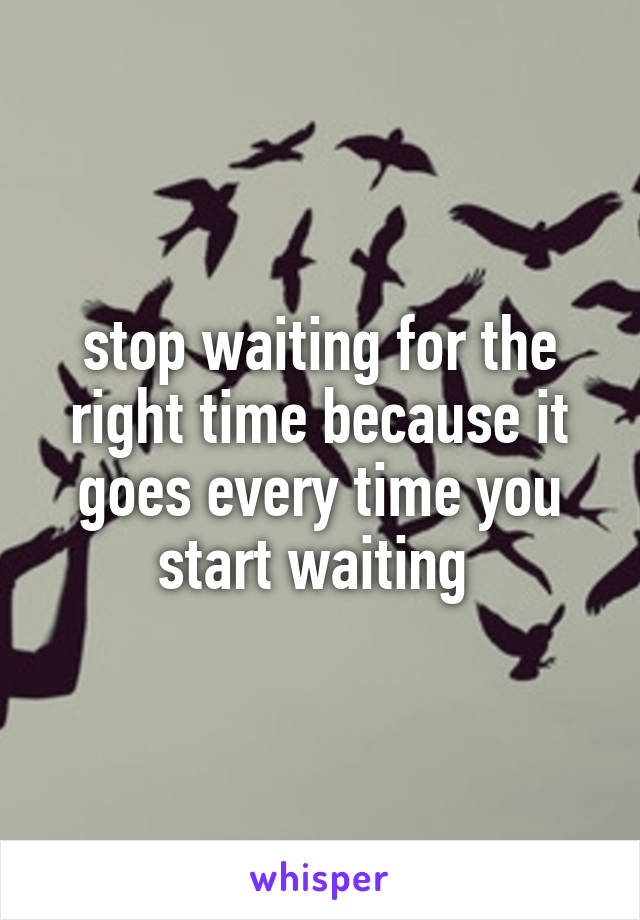 stop waiting for the right time because it goes every time you start waiting 