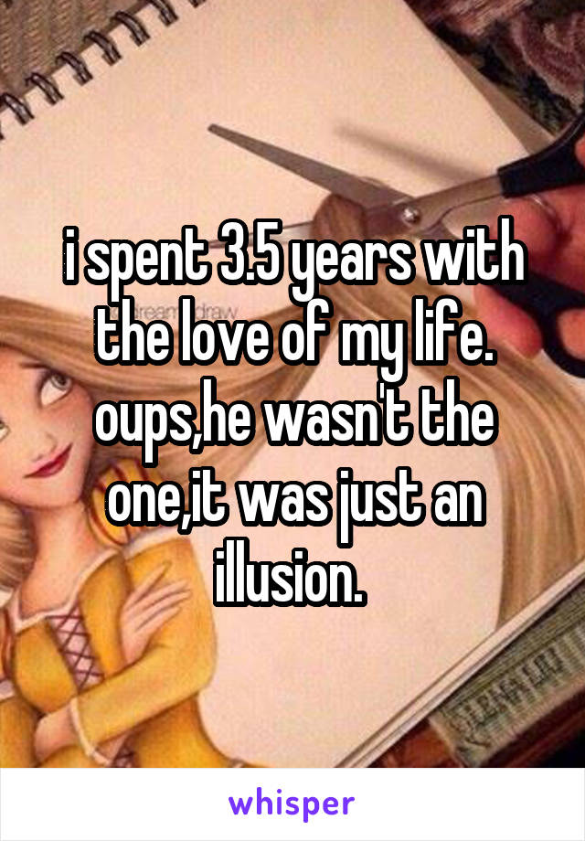 i spent 3.5 years with the love of my life. oups,he wasn't the one,it was just an illusion. 