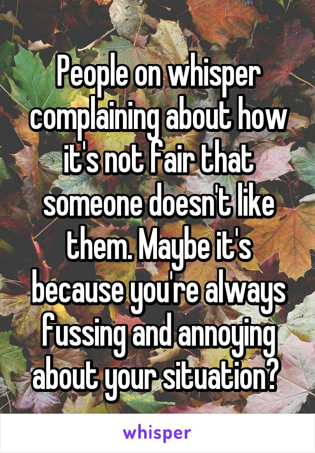 People on whisper complaining about how it's not fair that someone doesn't like them. Maybe it's because you're always fussing and annoying about your situation? 