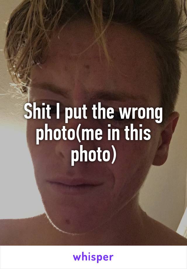 Shit I put the wrong photo(me in this photo)